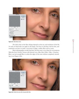 211




                                                                                                ■ BEAUTY RETOUCHING
Figure 6.45 Add obvious noise.

        The ideal value in the filter dialogs depends on the size and resolution of the file.
As such, no hard rules can apply to all images. You have to develop a feel for this, and
sometimes you have to make a test print to judge a subtle effect such as noise.
        Many photographers would stop here, but this noise is too sharp for our purposes.
With the Gray Overlay Texture still selected, run a Blur filter (Filter > Blur > Gaussian
Blur), use just enough Blur to soften the edges of the noise without completely smooth-
ing it out (Figure 6.46).




Figure 6.46 Soften the noise with a Gaussian Blur filter.
 