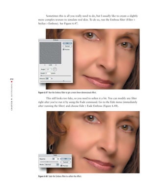 Sometimes this is all you really need to do, but I usually like to create a slightly
               more complex texture to simulate real skin. To do so, run the Emboss filter (Filter >
               Stylize > Emboss). See Figure 6.47.




212
RETOUCHING ■




               Figure 6.47 Run the Emboss filter to get a more three-dimensional effect.

                       This still looks too fake, so you need to soften it a bit. You can modify any filter
6:




               right after you’ve run it by using the Fade command. Go to the Edit menu (immediately
 CHAPTER




               after running the filter) and choose Edit > Fade Emboss (Figure 6.48).




               Figure 6.48 Fade the Emboss filter to soften the effect.
 