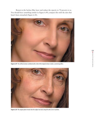 Return to the Surface Blur layer and reduce the opacity to 70 percent or so.
You should have something similar to Figure 6.49; compare this with the skin that
hasn’t been retouched (Figure 6.50).




                                                                                                               213




                                                                                                               ■ BEAUTY RETOUCHING
Figure 6.49 The artificial texture combined with a hint of the original texture creates a convincing effect.




Figure 6.50 The original photo reveals that the subject has had a long life with a lot of sunshine.
 