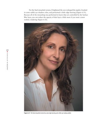 For the final retouched version, I brightened the eyes (enlarged the pupils), brushed
               in some subtle eye shadow color, and performed a little edge burning (Figure 6.51).
               Because all of the retouching was performed in layers that are controlled by the Surface
               Blur layer, you can reduce the opacity of that layer a little more if you want a more
               realistic rendering (Figure 6.52).




214
RETOUCHING ■
6:
 CHAPTER




               Figure 6.51 The final retouched version has some edge burning and a little eye makeup added.
 