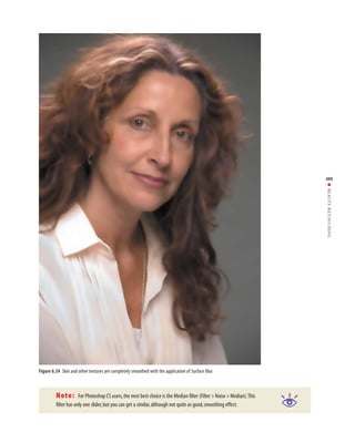 205




                                                                                                                         ■ BEAUTY RETOUCHING




Figure 6.34 Skin and other textures are completely smoothed with the application of Surface Blur.



         Note:        For Photoshop CS users, the next best choice is the Median filter (Filter > Noise > Median).This
         filter has only one slider, but you can get a similar, although not quite as good, smoothing effect.
 