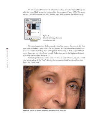 We will hide this Blur layer with a layer mask. Hold down the Option/Alt key and
               click the Layer Mask icon at the bottom of the Layers palette (Figure 6.35). This action
               creates a Black layer mask and hides the Blur layer while revealing the original image.




                                                        Figure 6.35
                                                        Option/Alt+click the Layer Mask icon to
                                                        create a Black layer mask.


                       Now simply paint into the layer mask with white to cover the areas of skin that
206            you want to smooth (Figure 6.36). The area you are working on can be difficult to see
RETOUCHING ■




               if you’ve covered everything. You can toggle off the visibility of the Background layer
               to see if there are any holes. To do so, click the Eye icon next to the Background thumb-
               nail in the Layer palette (Figure 6.37).
                       Carefully paint around all the areas you need to keep—the eyes, lips, etc.—until
               you’ve covered up all the “bad” skin. At this point, you should have something that
6:




               looks like Figure 6.38.
 CHAPTER




               Figure 6.36 Paint into the layer mask with white to cover the skin with the blurred copy.
 