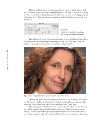 The skin will be smooth, but the colors and tone might be a little blotchy look-
               ing. To fix this, make a new layer, but Option/Alt+click the New Layer icon to bring up
               the New Layer Options dialog. Check the Use Previous Layer To Create Clipping Mask
               box (Figure 6.39). This will allow the mask in the underlying layer to control the new
               Paint layer.




                                                                                        Figure 6.39
                                                                                        Check the Use Previous Layer To Create Clipping
                                                                                        Mask box when you create the new Paint layer.


                      Take a large soft brush, sample colors from the blurred skin (Option/Alt+click to
               turn the cursor into an Eyedropper and sample a color), and paint with a very low
               opacity to gradually smooth out the color and tones (Figure 6.40).


208
RETOUCHING ■
6:
 CHAPTER




               Figure 6.40 Use a large paint brush at low opacity to smooth the colors and even the tones.

                      At this point, you’ll want to bring back some hint of the underlying skin. Select
               the Blur layer by clicking the thumbnail in the Layers palette. Push the Opacity slider
               to the left a bit to bring back some of the underlying layer (Figure 6.41).
                      This technique is similar to the one we used on my face. However, this time we
               covered the original skin with a blurred copy and paint. Now we want to create a
               Dodge And Burn layer and dodge out any unattractive wrinkles that are left—this is
               very similar to what we did before. Option/Alt+click the New Layer icon at the bottom
 