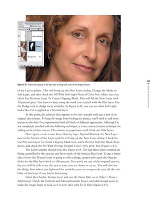 209




                                                                                                 ■ BEAUTY RETOUCHING
Figure 6.41 Reduce the opacity of the Blur layer to bring back some of the original texture.

of the Layers palette. This will bring up the New Layer dialog. Change the Mode to
Soft Light, and then check the Fill With Soft-Light-Neutral Color box. Make sure you
check Use Previous Layer To Create Clipping Mask. This will fill the New Layer with
50 percent gray. You want to keep using the mask you created with the Blur layer. Use
the Dodge tool to dodge away wrinkles. In Figure 6.42, you can see what Soft Light
looks like if it is applied as a Normal layer.
        At this point, the subject’s skin appears to be very smooth with just a hint of its
original skin texture. To keep the image from looking too plastic, you’ll need to add more
texture to the skin. I’ve experimented with all kinds of different approaches. Although I’m
not completely satisfied with the following technique, it is my current favorite technique for
adding artificial skin texture. I’ll continue to experiment until I find one I like better.
        Once again, create a new Gray Overlay layer. Option/Alt+click the New Layer
icon at the bottom of the Layers palette to bring up the New Layer dialog. Check the
Use Previous Layer To Create Clipping Mask box, select Overlay from the Mode drop-
down, and check the Fill With Overlay Neutral Color (50% gray) box (Figure 6.43).
        The Layers palette should look like Figure 6.44. The last three layers created are
being controlled by the opacity and layer mask of the Surface Blur layer. To get a better
idea of how the Texture layer is going to affect things, temporarily push the Opacity
slider for the Blur layer back to 100 percent. You won’t see any of the original texture,
but you will be able to see the new texture you are about to create. You will also see
the dodge lines where you lightened the wrinkles; you can temporarily turn off the visi-
bility of this layer if you find it distracting.
        Select the Overlay Texture layer and run the Noise filter on it (Filter > Noise >
Add Noise). Check the Uniform and Monochromatic boxes, and add enough noise to
make the image begin to look as if it were shot with Tri-X film (Figure 6.45).
 