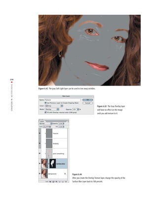 210
RETOUCHING ■




               Figure 6.42 The gray Soft Light layer can be used to iron away wrinkles.
6:
 CHAPTER




                                                                                          Figure 6.43 The Gray Overlay layer
                                                                                          will have no effect on the image
                                                                                          until you add texture to it.




                                                         Figure 6.44
                                                         After you create the Overlay Texture layer, change the opacity of the
                                                         Surface Blur Layer back to 100 percent.
 