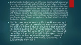  Navaho skinwalker- A collage student was driving home from a basketball game on a bus. 
It was very late and nearly pitch black out. Suddenly he spotted a figure on the side of 
the road. The bus was moving slowly and the figure drew nearer and he saw that it was 
a hideous man, with a coyote skin on his back. The man began chasing the bus, and even 
though the bus was going faster than any one could run the man pursued and kept pace 
with the bus. The man stared right at the collage student and showed yellowed teeth. His 
human like eyes began to glare red, and his teeth began to sharpen. He grew a snout and 
slowly became a coyote. The coyote took one glance at the student before it ran into the 
desert and out of glance. 
 Rake-”As I prepare to take my life, I feel it necessary to 
assuage any guilt or pain I have introduced through 
this act. It is not the fault of anyone other than him. 
For once I awoke and felt his presence. And once I 
awoke and saw his form. Once again I awoke and 
heard his voice, and looked into his eyes. I cannot 
sleep without fear of what I might next awake to 
experience. I cannot ever wake. Goodbye.“ A 
suicide note from 1964 
 