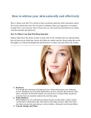 How to whiten your skin naturally and effectively 
How to whiten your skin? You will get to know useful tips and tricks in this informative article. Do you have black skin color? Do you lack of confidence when your appearance is not pretty enough? Don’t worry because Vkool will provide you with useful tips and tricks how to whiten your skin naturally and effectively. 
How To Whiten Your Skin With Home Remedies 
Getting white skin is the dream of many women in the world. Actually, there are many products that can help you get white skin, but not all of them are natural and safe. Keep reading this article thoroughly, you will get the helpful tips and tricks how to whiten your skin effectively at home. 
1. Bearberry 
You should take advantage of bearberry leaves, which will promote your whitening process. Bearberry leaves include Arbutin that can clear your skin discolorations, dark spots, or freckles. In this kind of plant, you may discover a chemical that can protect your skin from sun exposure and prevent your skin aging. 
2. White Mulberry 
White Mulberry is very well-known in China because women in this country usually use this fruit to whiten their skin. This fruit not only helps you have white skin, but it also helps you prevent some diseases such as diabetes, cholesterol, and heart problems. 
3. Lemons, Orange And Water  