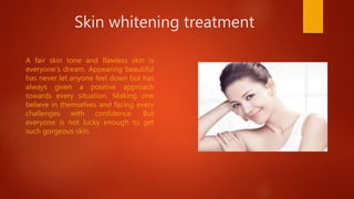 Skin whitening treatment
A fair skin tone and flawless skin is
everyone’s dream. Appearing beautiful
has never let anyone feel down but has
always given a positive approach
towards every situation. Making one
believe in themselves and facing every
challenges with confidence. But
everyone is not lucky enough to get
such gorgeous skin.
 