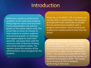 BHHS faces academic performance
problems at the state level (students
failing Regents exams) and local level
(reduced graduation rate and low
grades on the school report card). The
school fails to honor its mission to
help students to achieve academic
and personal growth, to challenge,
and support pupils to reach their
potential, and equip them with the
necessary skills to become thinking
and caring competent adults. The
statistics prove the contrary of the
administrators vision and goals for the
students.
Presently, at the BHHS, 11% of students are
scoring 65% in mathematics. The assistant
principal (AP) math would like to remedy
the low performance problem with a
program intervention, which would assist
students for a better performance than the
actual.
The 2012 school report card revealed an
overall of grade “C” as compared to the
2011 overall grade of “A”. In 2013, inside
data disclosed that only 11% of students
scored 65% or higher on the mathematics
exam. The assistant principal (AP) of math
is seeking a solution to raise the number of
students scoring 65% to 65%. This would
be an increase of 54% of students
performing at 65% level.
 