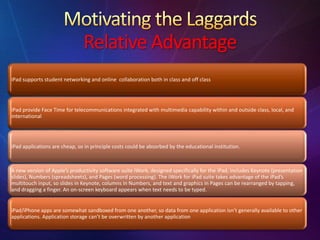Relative Advantage
iPad supports student networking and online collaboration both in class and off class
iPad provide Face Time for telecommunications integrated with multimedia capability within and outside class, local, and
international
iPad applications are cheap, so in principle costs could be absorbed by the educational institution.
A new version of Apple’s productivity software suite iWork, designed specifically for the iPad, includes Keynote (presentation
slides), Numbers (spreadsheets), and Pages (word processing). The iWork for iPad suite takes advantage of the iPad’s
multitouch input, so slides in Keynote, columns in Numbers, and text and graphics in Pages can be rearranged by tapping,
and dragging a finger. An on-screen keyboard appears when text needs to be typed.
iPad/iPhone apps are somewhat sandboxed from one another, so data from one application isn’t generally available to other
applications. Application storage can’t be overwritten by another application
 