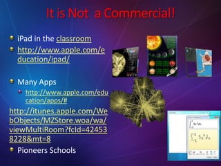 It is Not a Commercial!
iPad in the classroom
http://www.apple.com/e
ducation/ipad/
Many Apps
http://www.apple.com/edu
cation/apps/#
http://itunes.apple.com/We
bObjects/MZStore.woa/wa/
viewMultiRoom?fcId=42453
8228&mt=8
Pioneers Schools
 
