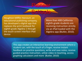 Pioneer
Schools
Houghton Mifflin Harcourt, an
educational publishing company,
has developed a digital app that
replaces the print textbook for
eighth-grade Algebra 1 through
the touch screen interface iPad
device
This app creates an interactive learning environment where a
student can, with the touch of a finger, receive instant
feedback on practice questions, write and save notes, receive
guided practice instruction, utilize video re-teaching, access
graphing calculators and more (Butler, 2010)
More than 400 California
eighth-grade students are
receiving instruction strictly
via an iPad loaded with the
Algebra app (Butler, 2010).
 