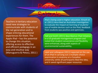 Pioneer
Schools
Teachers in tertiary education
need new strategies to
communicate with students of
the net generation and to
shape enticing educational
experiences for them. The
Apple iPad – has the potential
to change this situation,
offering access to effective
and efficient pedagogy in an
easy and intuitive way
(Manuguerra & Petocz, 2011 )
iPad is being used in higher education. Kinash et
al. (2011) described an Australian investigation
to evaluate the impact on learning of students’
use of mobile devices such as the iPad; feedback
from students was positive and optimistic.
Hall and Smith (2011) described an iPad initiative
in a US graduate management program and
noted that student convenience and flexibility
were enhanced, along with aspects of
environmental sustainability.
Jalali and colleagues (2011) reported on the use
of an iPad in carrying out a multiple-choice
examination in anatomy at a Canadian
university; while all participants liked the idea,
and it saved significant paper resources
 