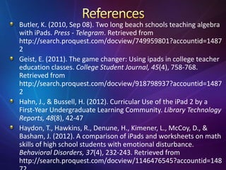 Butler, K. (2010, Sep 08). Two long beach schools teaching algebra
with iPads. Press - Telegram. Retrieved from
http://search.proquest.com/docview/749959801?accountid=1487
2
Geist, E. (2011). The game changer: Using ipads in college teacher
education classes. College Student Journal, 45(4), 758-768.
Retrieved from
http://search.proquest.com/docview/918798937?accountid=1487
2
Hahn, J., & Bussell, H. (2012). Curricular Use of the iPad 2 by a
First-Year Undergraduate Learning Community. Library Technology
Reports, 48(8), 42-47
Haydon, T., Hawkins, R., Denune, H., Kimener, L., McCoy, D., &
Basham, J. (2012). A comparison of iPads and worksheets on math
skills of high school students with emotional disturbance.
Behavioral Disorders, 37(4), 232-243. Retrieved from
http://search.proquest.com/docview/1146476545?accountid=148
 