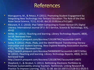 Manuguerra, M., & Petocz, P. (2011). Promoting Student Engagement by
Integrating New Technology into Tertiary Education: The Role of the iPad.
Asian Social Science, 7(11), 61-65. doi:10.5539/ass.v7n11p61
Meurant, R. C. (2010). iPad Tablet Computing to Foster Korean EFL Digital
Literacy. International Journal Of U- & E-Service, Science & Technology, 3(4),
49-62
Miller, W. (2012). iTeaching and learning. Library Technology Reports, 48(8),
54-59. Retrieved from
http://search.proquest.com/docview/1261087942?accountid=14872
Saine, P. (2012). iPods, iPads, and the SMARTBoard: Transforming literacy
instruction and student learning. New England Reading Association Journal,
47(2), 74-79,81. Retrieved from
http://search.proquest.com/docview/940889699?accountid=14872 Miller,
W. (2012). iTeaching and learning. Library Technology Reports, 48(8), 54-59.
Retrieved from
http://search.proquest.com/docview/1261087942?accountid=14872
Shepherd, C., & Skrabut, S. (2011). Rethinking Electronic Portfolios to
Promote Sustainability among Teachers. Techtrends: Linking Research &
Practice To Improve Learning, 55(5), 31-38. doi:10.1007/s11528-011-0525-5
 