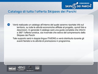 Verrà realizzato un catalogo all’interno del quale saranno riportate info sul territorio, su tutte le attività economiche affiliate al progetto, quindi foto e descrizioni. In generale il catalogo sarà una guida completa che informi a 360° l’offerta turistica, sia invernale che estiva del comprensorio dello Skipass dei Parchi  Tale supporto sarà in doppia lingua ITA/ENG e verrà distribuito durante gli eventi fieristici e le attività di promozione in programma. 
