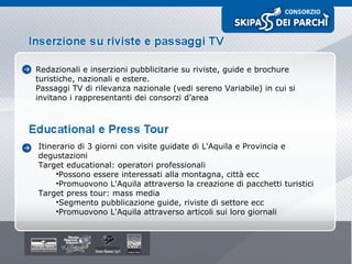 Redazionali e inserzioni pubblicitarie su riviste, guide e brochure turistiche, nazionali e estere. Passaggi TV di rilevanza nazionale (vedi sereno Variabile) in cui si invitano i rappresentanti dei consorzi d’area Itinerario di 3 giorni con visite guidate di L'Aquila e Provincia e degustazioni Target educational: operatori professionali Possono essere interessati alla montagna, città ecc Promuovono L'Aquila attraverso la creazione di pacchetti turistici Target press tour: mass media Segmento pubblicazione guide, riviste di settore ecc Promuovono L'Aquila attraverso articoli sui loro giornali 