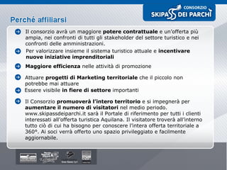 Il consorzio avrà un maggiore  potere contrattuale  e un’offerta più ampia, nei confronti di tutti gli stakeholder del settore turistico e nei confronti delle amministrazioni. Per valorizzare insieme il sistema turistico attuale e  incentivare nuove iniziative imprenditoriali Maggiore efficienza  nelle attività di promozione Attuare  progetti di Marketing territoriale  che il piccolo non potrebbe mai attuare Essere visibile  in fiere di settore  importanti Il Consorzio  promuoverà l’intero territorio  e si impegnerà per  aumentare il numero di visitatori  nel medio periodo. www.skipassdeiparchi.it sarà il Portale di riferimento per tutti i clienti interessati all’offerta turistica Aquilana. Il visitatore troverà all’interno tutto ciò di cui ha bisogno per conoscere l’intera offerta territoriale a 360°. Ai soci verrà offerto uno spazio privileggiato e facilmente aggiornabile. 