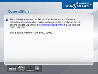 Per affiliarsi al consorzio Skipass Dei Parchi sarà sufficiente compilare il  modulo  che trovate nella cartellina. Lo stesso dovrà essere inviato via Email a  [email_address]  o via Fax allo 0862.318258.  Ing. Sponta Alantino +39 3490700953 
