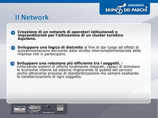 Creazione di un network di operatori istituzionali e imprenditoriali per l’attivazione di un cluster turistico Aquilano. Sviluppare una logica di distretto  al fine di dar luogo ad effetti di autoalimentazione derivante dalla stretta intercomplementarietà delle imprese che vi partecipano. Sviluppare una relazione più efficiente tra i soggetti , i rinforzando sistemi di offerta localmente integrati, capaci di stimolare le economie interne ed esterne migliorando la qualità del servizio anche attraverso processi di standardizzazione ma sempre esaltando la caratterizzazione di ogni soggetto. 
