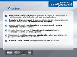 Valorizzare l’offerta turistica  montana Aquilana aumentandole la visibilità verso il cliente finale e gli operatori del settore Creazione di un network  di operatori istituzionali e imprenditoriali per l’attivazione di un  Cluster turistico Aquilano Attuare politiche di  valorizzazione e promozione in ambito Nazionale  ed Internazionale  Favorire la realizzazione di  investimenti strategici  per la valorizzazione della Ski area Aquilana Creazione di uno  Skipass unico stagionale  e pluri-giornaliero e la più grande ski area del Sud Europa Aumento delle presenze  nel periodo invernale ed estivo 