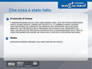 Protocollo D’Intesa 7 AMMINISTRAZIONI LOCALI CON I LORO SINDACI CON I  DUE ENTI PARCO GRAN SASSO LAGA E VELINO SIRENTE, HANNO SOTTOSCRITTO IL 17 FEBRAIO A ROMA, DAVANTI ALLA PRESIDENZA DEL CONSIGLIO DEI MINISTRI, DEL PRESIDENTE DELLA REGIONE ABRUZZO, DEL PRESIDENTE DELLA PROVINCIA DELL’AQUILA E DEL PRESIDENTE DEL CNEL, UN ARTICOLATO PROTOCOLLO D’INTESA PER LA VALORIZZAZIONE DELLE AREE DI LORO PERTINENZA PER CREARE UN VERO POLO TURISTICO A VOCAZIONE NATURALE. Media SERVIZIO DI SERENO VARIABILE SULL’AREA SKIPASS DEI PARCHI 