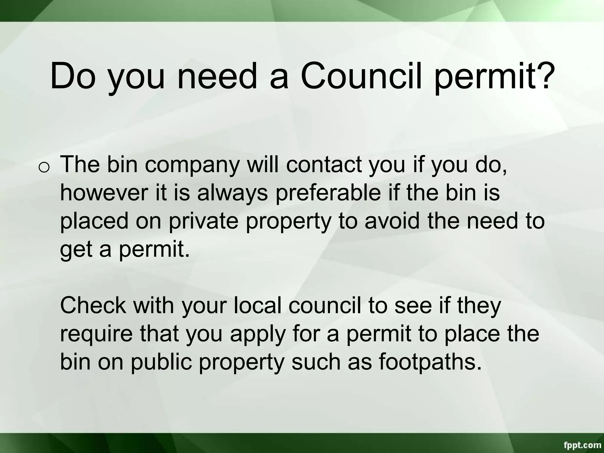 Do you need a Council permit?
o The bin company will contact you if you do,
however it is always preferable if the bin is
placed on private property to avoid the need to
get a permit.
Check with your local council to see if they
require that you apply for a permit to place the
bin on public property such as footpaths.