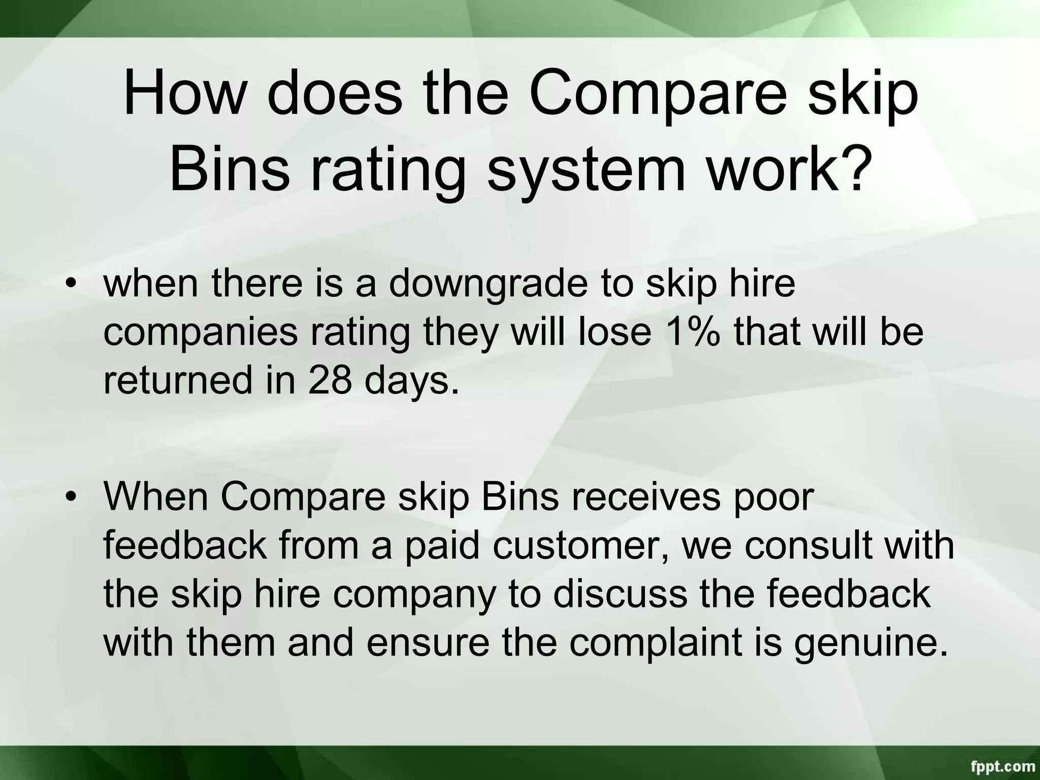How does the Compare skip
Bins rating system work?
• when there is a downgrade to skip hire
companies rating they will lose 1% that will be
returned in 28 days.
• When Compare skip Bins receives poor
feedback from a paid customer, we consult with
the skip hire company to discuss the feedback
with them and ensure the complaint is genuine.