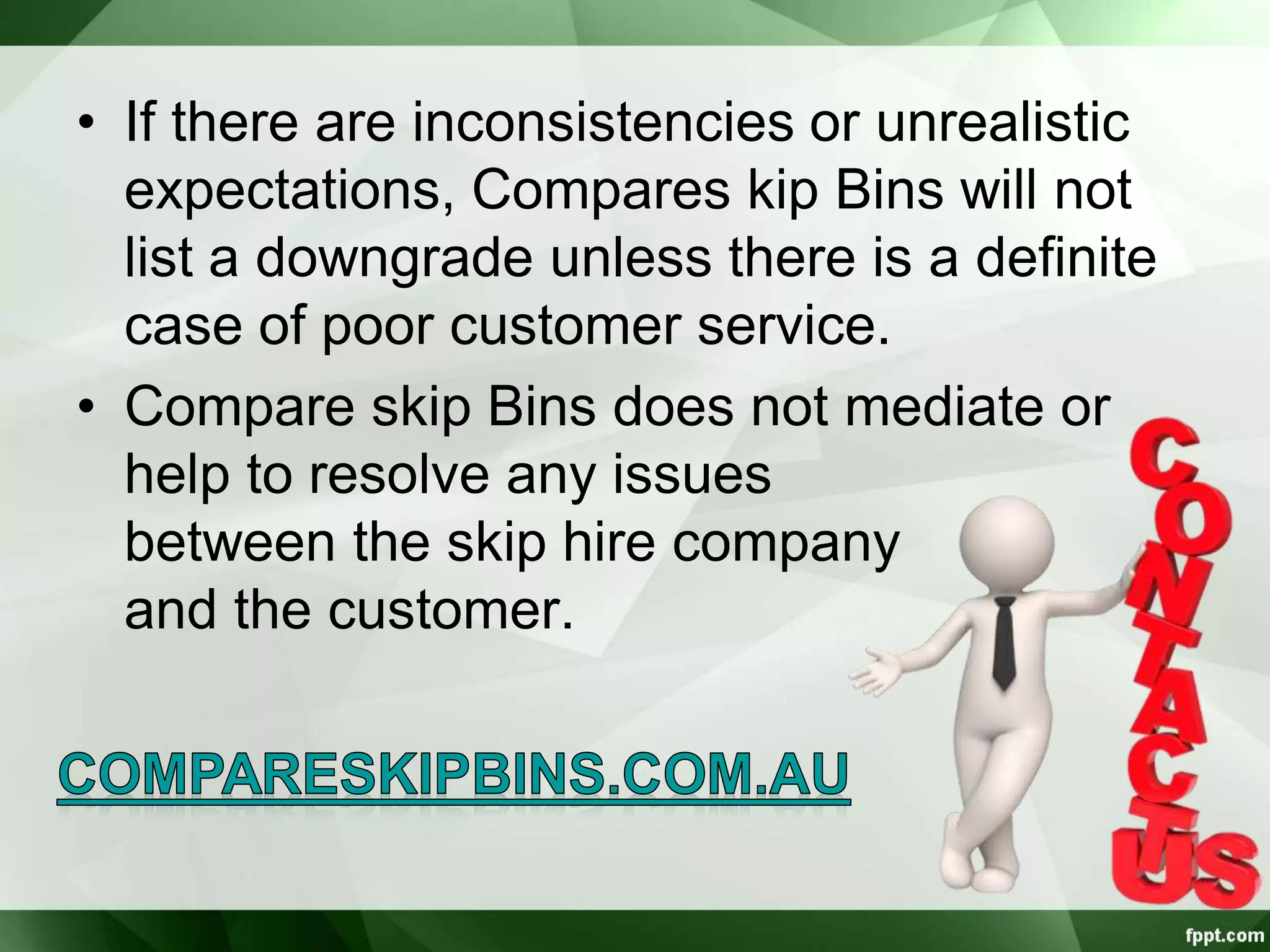 • If there are inconsistencies or unrealistic
expectations, Compares kip Bins will not
list a downgrade unless there is a definite
case of poor customer service.
• Compare skip Bins does not mediate or
help to resolve any issues
between the skip hire company
and the customer.