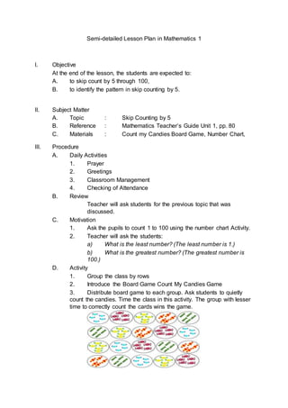 Semi-detailed Lesson Plan in Mathematics 1
I. Objective
At the end of the lesson, the students are expected to:
A. to skip count by 5 through 100,
B. to identify the pattern in skip counting by 5.
II. Subject Matter
A. Topic : Skip Counting by 5
B. Reference : Mathematics Teacher’s Guide Unit 1, pp. 80
C. Materials : Count my Candies Board Game, Number Chart,
III. Procedure
A. Daily Activities
1. Prayer
2. Greetings
3. Classroom Management
4. Checking of Attendance
B. Review
Teacher will ask students for the previous topic that was
discussed.
C. Motivation
1. Ask the pupils to count 1 to 100 using the number chart Activity.
2. Teacher will ask the students:
a) What is the least number? (The least number is 1.)
b) What is the greatest number? (The greatest number is
100.)
D. Activity
1. Group the class by rows
2. Introduce the Board Game Count My Candies Game
3. Distribute board game to each group. Ask students to quietly
count the candies. Time the class in this activity. The group with lesser
time to correctly count the cards wins the game.
 