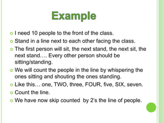  I need 10 people to the front of the class.
Stand in a line next to each other facing the class.
The first person will sit, the next stand, the next sit, the
next stand…. Every other person should be
sitting/standing.
We will count the people in the line by whispering the
ones sitting and shouting the ones standing.
Like this… one, TWO, three, FOUR, five, SIX, seven.
Count the line.
We have now skip counted by 2’s the line of people.