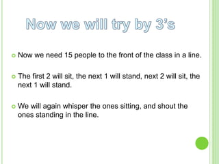  Now we need 15 people to the front of the class in a line.
The first 2 will sit, the next 1 will stand, next 2 will sit, the
next 1 will stand.
We will again whisper the ones sitting, and shout the
ones standing in the line.
