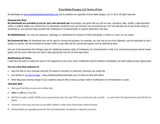 All downloads on www.confessionsofahomeschooler.com and its contents are copyright of Erica Made Designs, LLC © 2012. All rights reserved.
Personal Use Only:
My downloads are provided to you for your own personal use. Accordingly, you agree that you will not copy, reproduce, alter, modify, create derivative
works, or publicly display any content from my downloads, except for your own personal, non‐commercial use. You may post pictures of your family using my
downloads on your personal blog provided that Confessions of a Homeschooler is properly attributed in the post.
No Redistribution. You may not reproduce, repackage, or redistribute the contents of COAH downloads, in whole or in part, for any reason.
No Commercial Use. My downloads may not be used for commercial purposes. For example, you may not do any of the following: use the downloads to sell a
product or service; use the download to increase traffic to your Web site for commercial reasons, such as advertising sales.
Any use of the downloads that infringes upon the intellectual property rights of Confessions of a Homeschooler or that is for commercial purposes will be investi-
gated, and the owner shall have the right to take appropriate civil and criminal legal action.
Modifications of Terms.
I shall have the right to modify the terms of this Agreement at any time, which modification shall be effective immediately and shall replace all prior Agreements.
You are more than welcome to:
 Save the files on your computer and print off copies for yourself {or classroom} whenever you would like.
 Link directly to my site {or blog} , www.confessionsofahomeschooler.com, to share my files with others.
 Write blog posts showing images of your students using my files as long as proper credit to Confessions of a Homeschooler is given.
YOU MAY NOT:
 Host any of my files on your own or other sites.
 Alter or sell any of my files.
 Sell files to make a profit: All files are for personal use only. You may NOT use my items for sale or profit. ~ i.e. print them off, laminate them and sell them to
others.
 Transmit or store any resources on any other website or other form of electronic retrieval system.
 All downloads are copyright protected. Not to be distributed, transferred, or shared in any form.
 