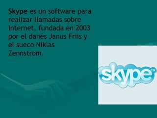 Skype  es un software para realizar llamadas sobre Internet, fundada en 2003 por el danés Janus Friis y el sueco Niklas Zennstrom. 