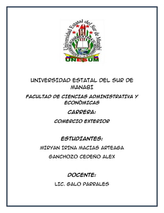 UNIVERSIDAD ESTATAL DEL SUR DE
MANABI
FACULTAD DE CIENCIAS ADMINISTRATIVA Y
ECONÓMICAS
CARRERA:
COMERCIO EXTERIOR
ESTUDIANTES:
MIRYAN IRINA MACIAS ARTEAGA
GANCHOZO CEDEÑO ALEX
DOCENTE:
LIC. GALO PARRALES
 