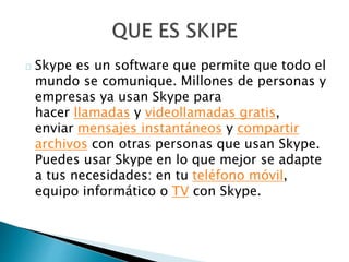Skype es un software que permite que todo el
mundo se comunique. Millones de personas y
empresas ya usan Skype para
hacer llamadas y videollamadas gratis,
enviar mensajes instantáneos y compartir
archivos con otras personas que usan Skype.
Puedes usar Skype en lo que mejor se adapte
a tus necesidades: en tu teléfono móvil,
equipo informático o TV con Skype.
 