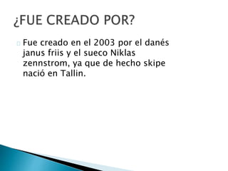 Fue creado en el 2003 por el danés
janus friis y el sueco Niklas
zennstrom, ya que de hecho skipe
nació en Tallin.
 