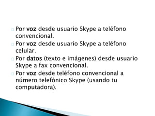 Por voz desde usuario Skype a teléfono
convencional.
Por voz desde usuario Skype a teléfono
celular.
Por datos (texto e imágenes) desde usuario
Skype a fax convencional.
Por voz desde teléfono convencional a
número telefónico Skype (usando tu
computadora).
 