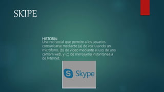 SKIPE
HISTORIA:
Una red social que permite a los usuarios
comunicarse mediante (a) de voz usando un
micrófono, (b) de vídeo mediante el uso de una
cámara web, y (c) de mensajería instantánea a
de Internet.
 