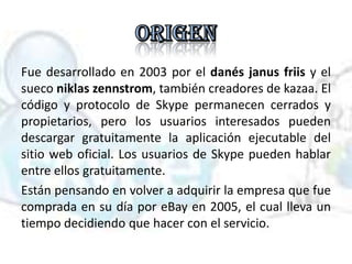 Fue desarrollado en 2003 por el danés janus friis y el
sueco niklas zennstrom, también creadores de kazaa. El
código y protocolo de Skype permanecen cerrados y
propietarios, pero los usuarios interesados pueden
descargar gratuitamente la aplicación ejecutable del
sitio web oficial. Los usuarios de Skype pueden hablar
entre ellos gratuitamente.
Están pensando en volver a adquirir la empresa que fue
comprada en su día por eBay en 2005, el cual lleva un
tiempo decidiendo que hacer con el servicio.
 