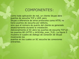 COMPONENTES:
Como toda aplicación de red, un cliente Skype abre
puertos de escucha TCP y UDP, pero
Skype a diferencia de otros protocolos como HTTP, no
tiene puertos de escucha por defecto,
sino que el número de puerto del cliente es generado
aleatoriamente durante la instalación.
Adicionalmente el SC abre los puertos de escucha TCP en
los puertos 80 (HTTP) y 443(http_over_TLS). La figura 5
muestra el cuadro de diálogo de conexión de Skype
mostrando los
puertos en los cuales un SC escucha las conexiones
entrantes.
 