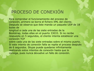 PROCESO DE CONEXIÓN
Para comprobar el funcionamiento del proceso de
conexión, primero se borra el fichero XML del cliente.
Después se observa que éste manda un paquete UDP de 18
bytes de
longitud a cada una de las siete entradas de la
Bootstrap, todas ellas en el puerto 33033. Si no recibe
respuesta en 5 segundos, el cliente intenta establecer una
conexión TCP
sobre cada una de las siete entradas sobre el mismo puerto.
Si este intento de conexión falla se repite el proceso después
de 6 segundos. Skype puede quedarse infinitamente
realizando estos intentos de conexión hasta que lo
consiga, pues nunca devuelve un fallo de conexión.
 