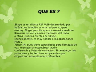 QUE ES ?

Skype es un cliente P2P VoIP desarrollado por
KaZaa que también es una red peer-to-peer
overlay. Skype permite que sus usuarios realicen
llamadas de voz y envíen mensajes del texto
a otros usuarios clientes de Skype.
Esencialmente, es muy similar a las aplicaciones
MSN y
Yahoo IM, pues tiene capacidades para llamadas de
voz, mensajería instantánea, audio
conferencia y listas de contactos. Sin embargo, los
protocolos y las técnicas subyacentes que
emplea son absolutamente diferentes.
 