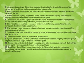 1. Llamar mediante Skype- Skype tiene todas las funcionalidades de un teléfono normal de
manera que la gestión de tus llamadas sea incluso más sencilla.
2. Videoconferencia – puedes ver a la persona con la que estás hablando al mismo tiempo que
conversas con ella.
3. Añade contactos Skype y SkypeOut – Añade contactos que usen Skype y los que utilicen
teléfonos normales de manera que puedas llamar a más gente.
4. Organización por grupos – agrupa los contactos según determinados nombres y compártelos
con tus contactos de manera que también puedan hablar con ellos.
5. Chat y emoticones sencillos – cuando no es conveniente llamar, puedes chatear o enviar
mensajes instantáneos (IM) a tus contactos.
6. Chat en grupo – para cuando es más sencillo chatear o enviar mensajes instantáneos (IM) a
tus amigos de una sola vez.
7. Configuración del perfil – cambia la manera en la que te presentas al mundo y deja que la gente
sepa algo sobre ti.
8. Conferencia – llama a más de un amigo al mismo tiempo.
9. Importa los contactos – rastrea tu libreta de direcciones en busca de amigos y familiares que ya
tengan un nombre de Skype y empieza a llamarles gratis.
10. Accede a los contactos de Outlook – accede y llama a tus contactos de Microsoft Outlook® de
manera rápida y directa desde tu lista de contactos de Skype.
11. Quickfilter y Speed-Dial – encuentra contactos de Skype, chats recientes y contactos
SkypeOut de manera rápida y sencilla, y después introduce su nombre Skype para volver a
llamarle rápidamente.
 