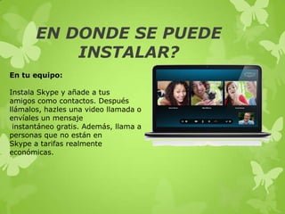 EN DONDE SE PUEDE
           INSTALAR?
En tu equipo:

Instala Skype y añade a tus
amigos como contactos. Después
llámalos, hazles una video llamada o
envíales un mensaje
 instantáneo gratis. Además, llama a
personas que no están en
Skype a tarifas realmente
económicas.
 