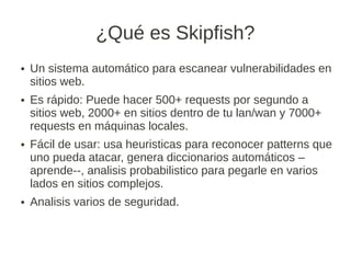 ¿Qué es Skipfish?
●   Un sistema automático para escanear vulnerabilidades en
    sitios web.
●   Es rápido: Puede hacer 500+ requests por segundo a
    sitios web, 2000+ en sitios dentro de tu lan/wan y 7000+
    requests en máquinas locales.
●   Fácil de usar: usa heuristicas para reconocer patterns que
    uno pueda atacar, genera diccionarios automáticos –
    aprende--, analisis probabilistico para pegarle en varios
    lados en sitios complejos.
●   Analisis varios de seguridad.
 