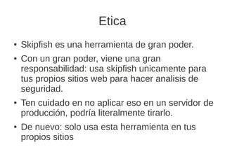 Etica
●   Skipfish es una herramienta de gran poder.
●   Con un gran poder, viene una gran
    responsabilidad: usa skipfish unicamente para
    tus propios sitios web para hacer analisis de
    seguridad.
●   Ten cuidado en no aplicar eso en un servidor de
    producción, podría literalmente tirarlo.
●   De nuevo: solo usa esta herramienta en tus
    propios sitios
 