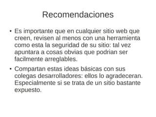Recomendaciones
●   Es importante que en cualquier sitio web que
    creen, revisen al menos con una herramienta
    como esta la seguridad de su sitio: tal vez
    apuntara a cosas obvias que podrian ser
    facilmente arreglables.
●   Compartan estas ideas básicas con sus
    colegas desarrolladores: ellos lo agradeceran.
    Especialmente si se trata de un sitio bastante
    expuesto.
 