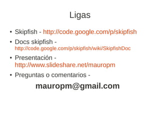 Ligas
●   Skipfish - http://code.google.com/p/skipfish
●   Docs skipfish -
    http://code.google.com/p/skipfish/wiki/SkipfishDoc
●   Presentación -
    http://www.slideshare.net/mauropm
●   Preguntas o comentarios -
            mauropm@gmail.com
 