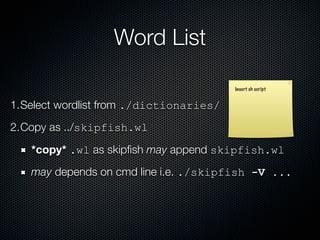 Word List

                                         Insert sh script


1.Select wordlist from ./dictionaries/
2.Copy as ../skipfish.wl

   *copy* .wl as skipﬁsh may append skipfish.wl
   may depends on cmd line i.e. ./skipfish -V ...
 